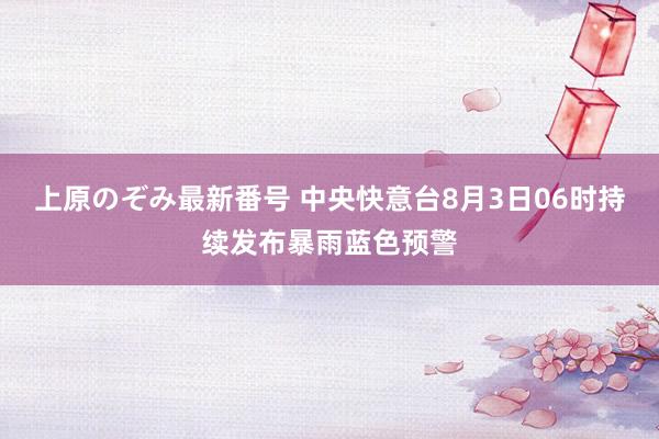 上原のぞみ最新番号 中央快意台8月3日06时持续发布暴雨蓝色预警
