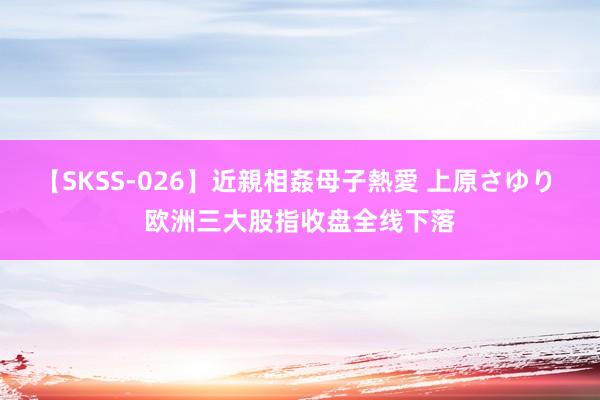 【SKSS-026】近親相姦母子熱愛 上原さゆり 欧洲三大股指收盘全线下落