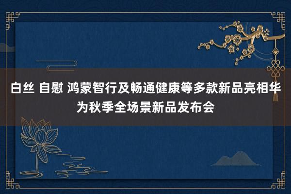 白丝 自慰 鸿蒙智行及畅通健康等多款新品亮相华为秋季全场景新品发布会