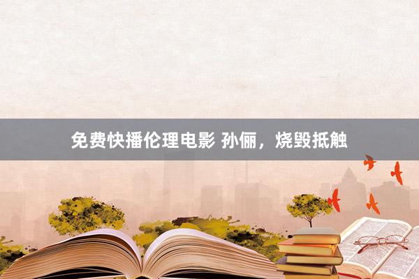 免费快播伦理电影 孙俪，烧毁抵触
