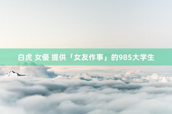 白虎 女優 提供「女友作事」的985大学生