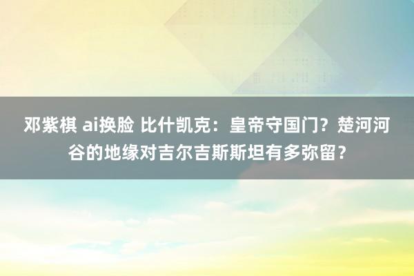 邓紫棋 ai换脸 比什凯克：皇帝守国门？楚河河谷的地缘对吉尔吉斯斯坦有多弥留？