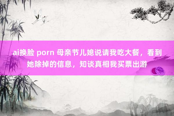 ai换脸 porn 母亲节儿媳说请我吃大餐，看到她除掉的信息，知谈真相我买票出游