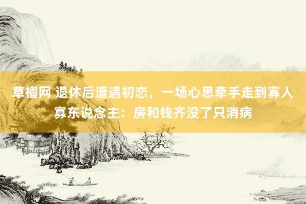草榴网 退休后遭遇初恋，一场心思牵手走到寡人寡东说念主：房和钱齐没了只消病