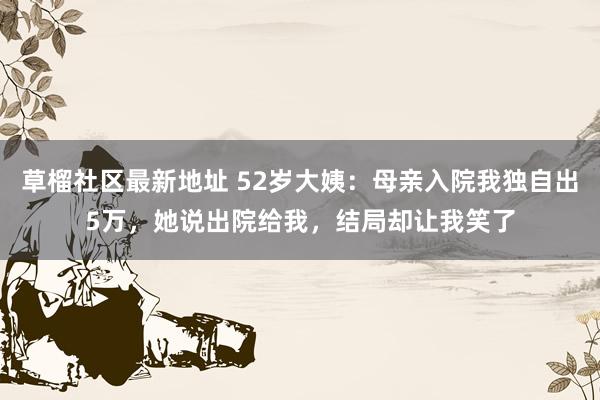 草榴社区最新地址 52岁大姨：母亲入院我独自出5万，她说出院给我，结局却让我笑了