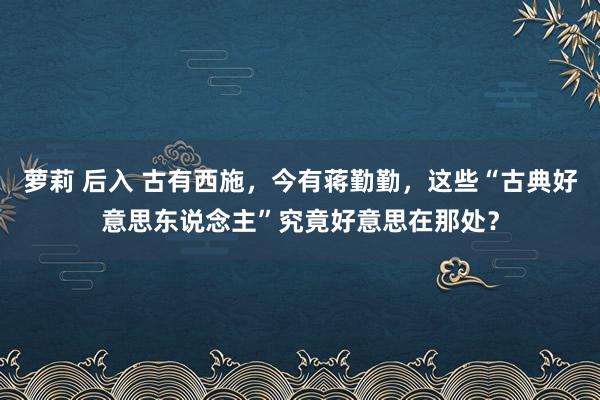 萝莉 后入 古有西施，今有蒋勤勤，这些“古典好意思东说念主”究竟好意思在那处？