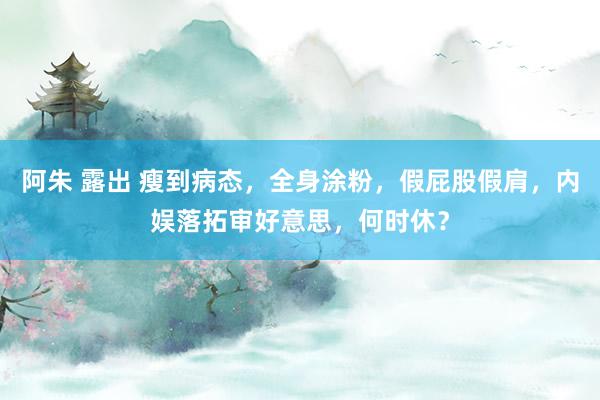 阿朱 露出 瘦到病态，全身涂粉，假屁股假肩，内娱落拓审好意思，何时休？