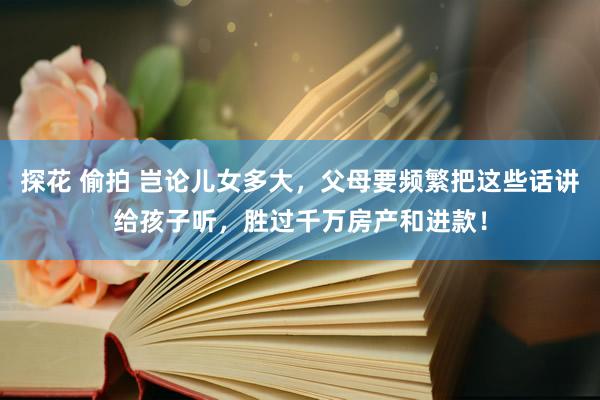探花 偷拍 岂论儿女多大，父母要频繁把这些话讲给孩子听，胜过千万房产和进款！