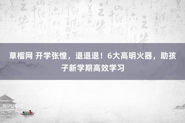 草榴网 开学张惶，退退退！6大高明火器，助孩子新学期高效学习