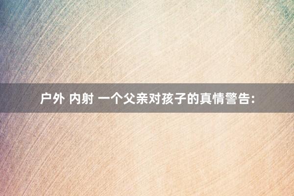 户外 内射 一个父亲对孩子的真情警告: