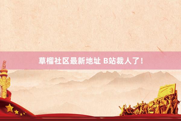 草榴社区最新地址 B站裁人了！