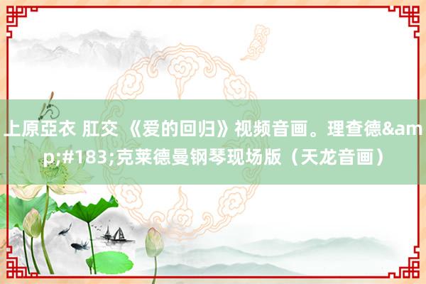 上原亞衣 肛交 《爱的回归》视频音画。理查德&#183;克莱德曼钢琴现场版（天龙音画）