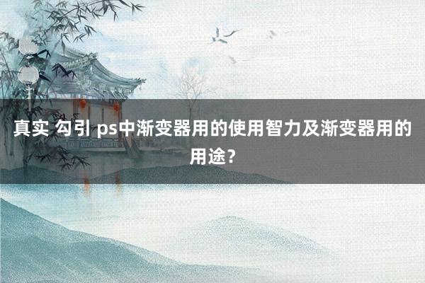 真实 勾引 ps中渐变器用的使用智力及渐变器用的用途？