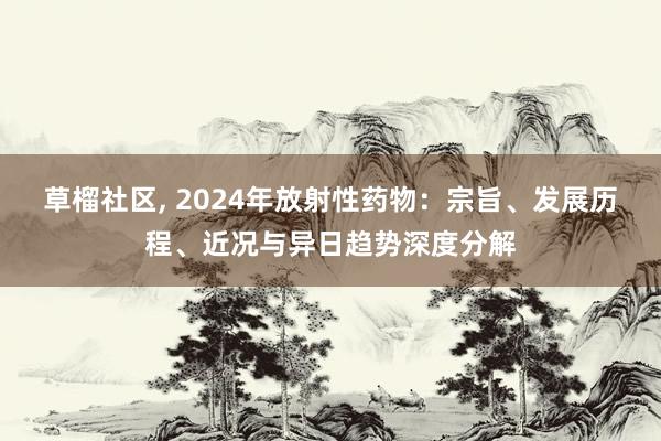 草榴社区， 2024年放射性药物：宗旨、发展历程、近况与异日趋势深度分解