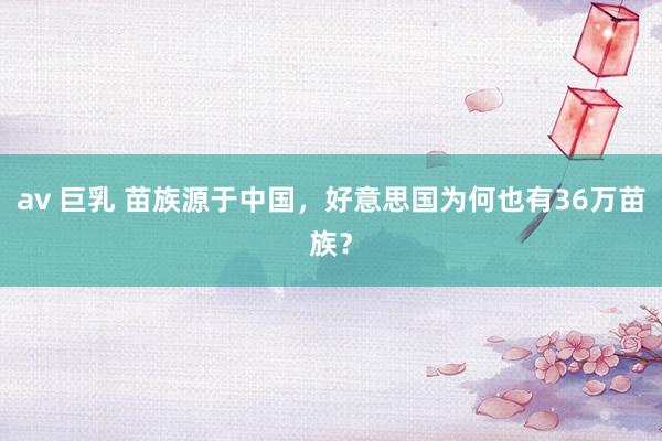 av 巨乳 苗族源于中国，好意思国为何也有36万苗族？