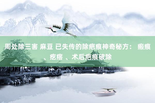 周处除三害 麻豆 已失传的除疤痕神奇秘方： 瘢痕、疙瘩 、术后疤痕破除