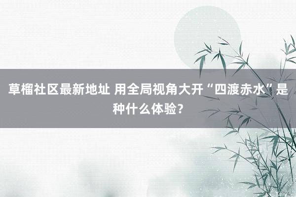 草榴社区最新地址 用全局视角大开“四渡赤水”是种什么体验？
