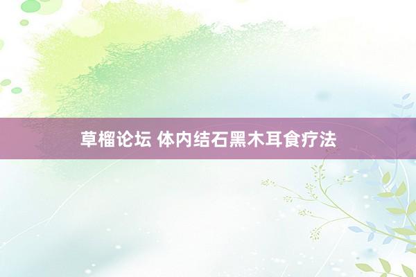 草榴论坛 体内结石黑木耳食疗法