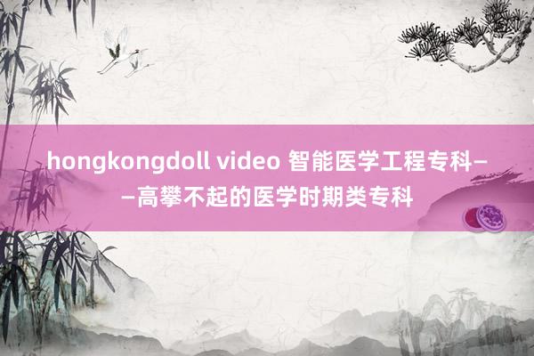 hongkongdoll video 智能医学工程专科——高攀不起的医学时期类专科