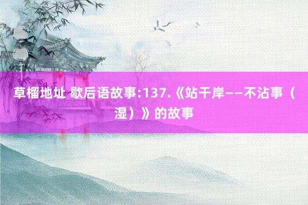 草榴地址 歇后语故事:137.《站干岸——不沾事（湿）》的故事