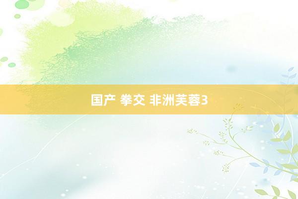 国产 拳交 非洲芙蓉3