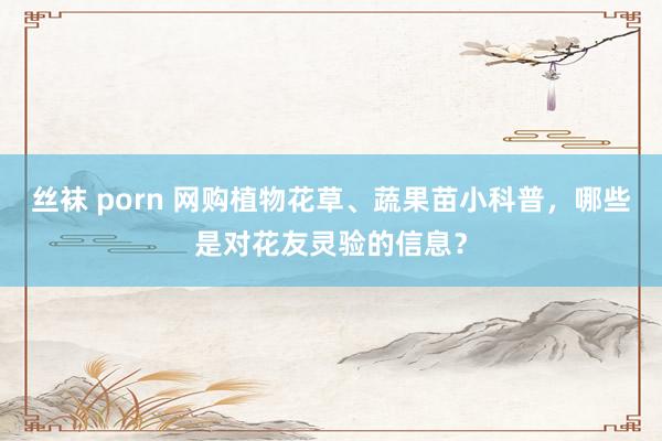 丝袜 porn 网购植物花草、蔬果苗小科普，哪些是对花友灵验的信息？