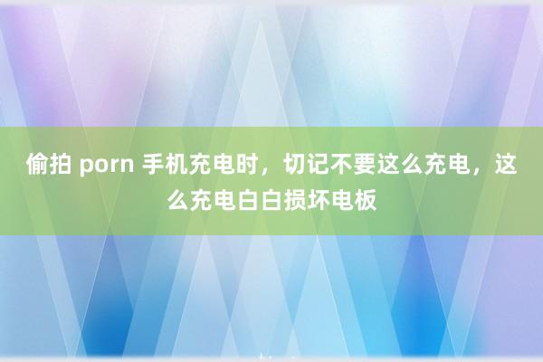 偷拍 porn 手机充电时，切记不要这么充电，这么充电白白损坏电板