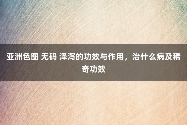 亚洲色图 无码 泽泻的功效与作用，治什么病及稀奇功效