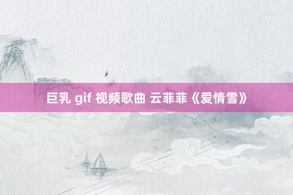 巨乳 gif 视频歌曲 云菲菲《爱情雪》