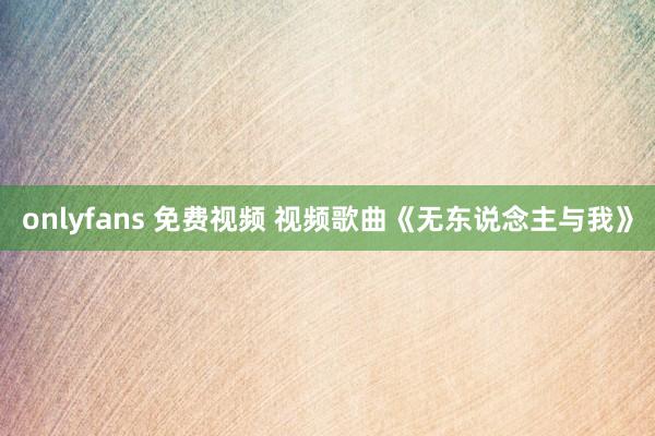 onlyfans 免费视频 视频歌曲《无东说念主与我》