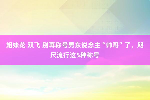 姐妹花 双飞 别再称号男东说念主“帅哥”了，咫尺流行这5种称号