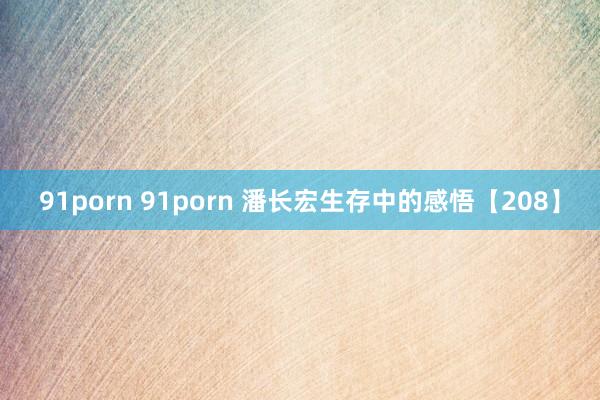 91porn 91porn 潘长宏生存中的感悟【208】