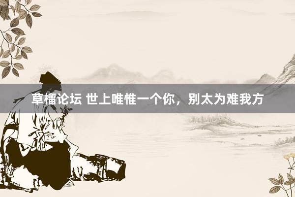 草榴论坛 世上唯惟一个你，别太为难我方