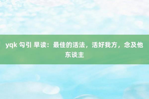 yqk 勾引 早读：最佳的活法，活好我方，念及他东谈主