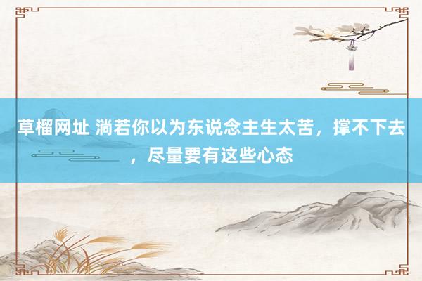 草榴网址 淌若你以为东说念主生太苦，撑不下去，尽量要有这些心态