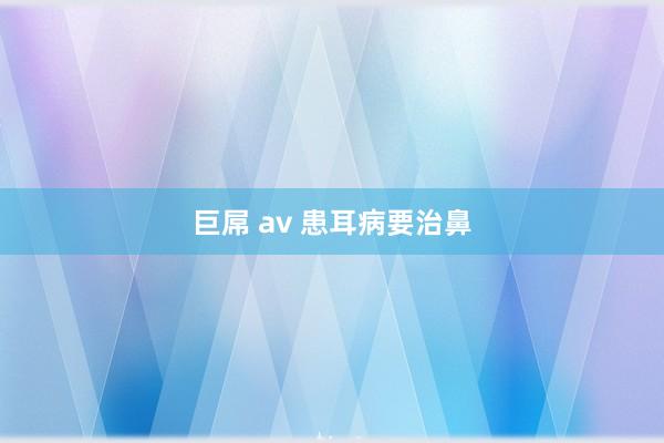 巨屌 av 患耳病要治鼻