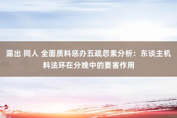 露出 同人 全面质料惩办五疏忽素分析：东谈主机料法环在分娩中的要害作用